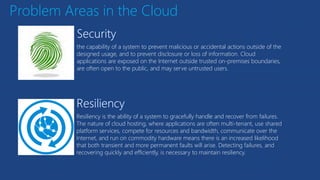 Problem Areas in the Cloud
the capability of a system to prevent malicious or accidental actions outside of the
designed usage, and to prevent disclosure or loss of information. Cloud
applications are exposed on the Internet outside trusted on-premises boundaries,
are often open to the public, and may serve untrusted users.
Resiliency is the ability of a system to gracefully handle and recover from failures.
The nature of cloud hosting, where applications are often multi-tenant, use shared
platform services, compete for resources and bandwidth, communicate over the
Internet, and run on commodity hardware means there is an increased likelihood
that both transient and more permanent faults will arise. Detecting failures, and
recovering quickly and efficiently, is necessary to maintain resiliency.
 