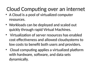 Cloud Computing over an internet
• A Cloud is a pool of virtualized computer
resources.
• Workloads can be deployed and scaled out
quickly through rapid Virtual Machines.
• Virtualization of server resources has enabled
cost effectiveness and allowed cloudsystems to
low costs to benefit both users and providers.
• Cloud computing applies a virtualized platform
with hardware, software, and data sets
dynamically.
 