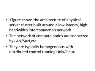 • Figure shows the architecture of a typical
server cluster built around a low-latency, high
bandwidth interconnection network
• The network of compute nodes are connected
by LAN/SAN,etc
• They are typically homogeneous with
distributed control running Unix/Linux
 