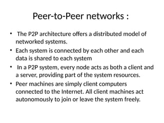 Peer-to-Peer networks :
• The P2P architecture offers a distributed model of
networked systems.
• Each system is connected by each other and each
data is shared to each system
• In a P2P system, every node acts as both a client and
a server, providing part of the system resources.
• Peer machines are simply client computers
connected to the Internet. All client machines act
autonomously to join or leave the system freely.
 