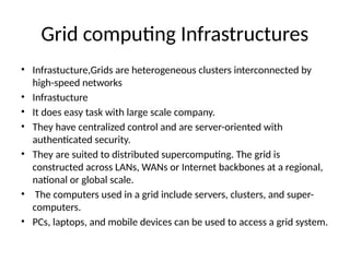 Grid computing Infrastructures
• Infrastucture,Grids are heterogeneous clusters interconnected by
high-speed networks
• Infrastucture
• It does easy task with large scale company.
• They have centralized control and are server-oriented with
authenticated security.
• They are suited to distributed supercomputing. The grid is
constructed across LANs, WANs or Internet backbones at a regional,
national or global scale.
• The computers used in a grid include servers, clusters, and super-
computers.
• PCs, laptops, and mobile devices can be used to access a grid system.
 