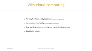 07/06/2019 Big Data class by Alexandre Bergere 5
Why cloud computing
o Pay only for the amount you consume (stop guessing capacity)
o Increase speed and agility (minutes to waiting ressources)
o Stop spending money on running and maintening data centers
o Go global in minutes
 