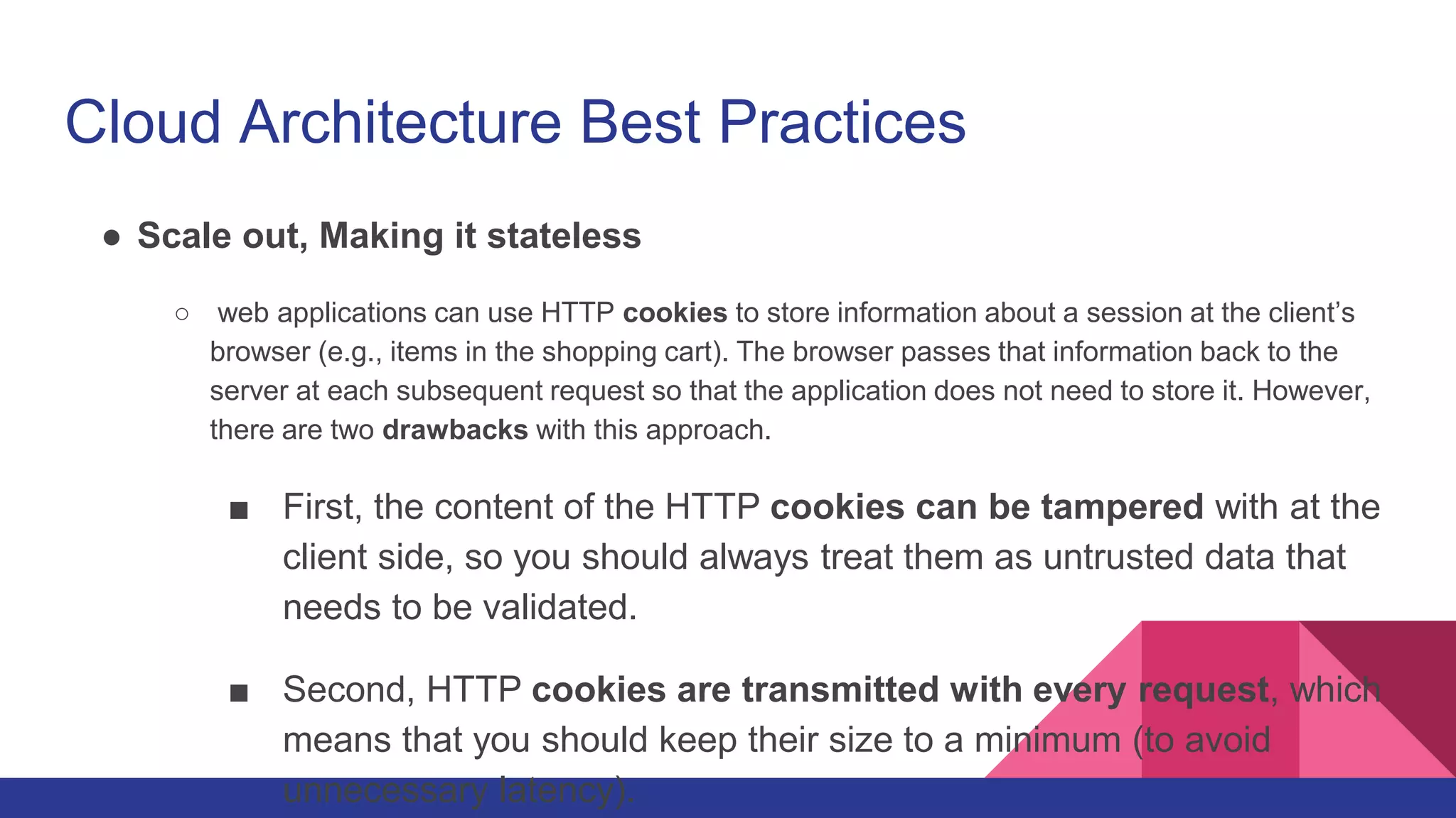 Cloud Architecture Best Practices
● Scale out, Making it stateless
○ web applications can use HTTP cookies to store information about a session at the client’s
browser (e.g., items in the shopping cart). The browser passes that information back to the
server at each subsequent request so that the application does not need to store it. However,
there are two drawbacks with this approach.
■ First, the content of the HTTP cookies can be tampered with at the
client side, so you should always treat them as untrusted data that
needs to be validated.
■ Second, HTTP cookies are transmitted with every request, which
means that you should keep their size to a minimum (to avoid
unnecessary latency).
 