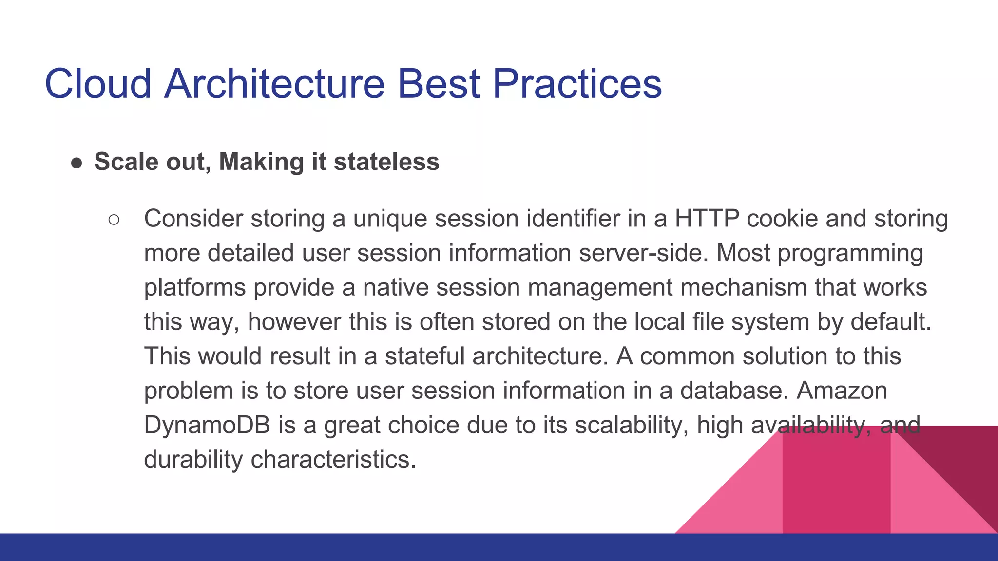 Cloud Architecture Best Practices
● Scale out, Making it stateless
○ Consider storing a unique session identifier in a HTTP cookie and storing
more detailed user session information server-side. Most programming
platforms provide a native session management mechanism that works
this way, however this is often stored on the local file system by default.
This would result in a stateful architecture. A common solution to this
problem is to store user session information in a database. Amazon
DynamoDB is a great choice due to its scalability, high availability, and
durability characteristics.
 