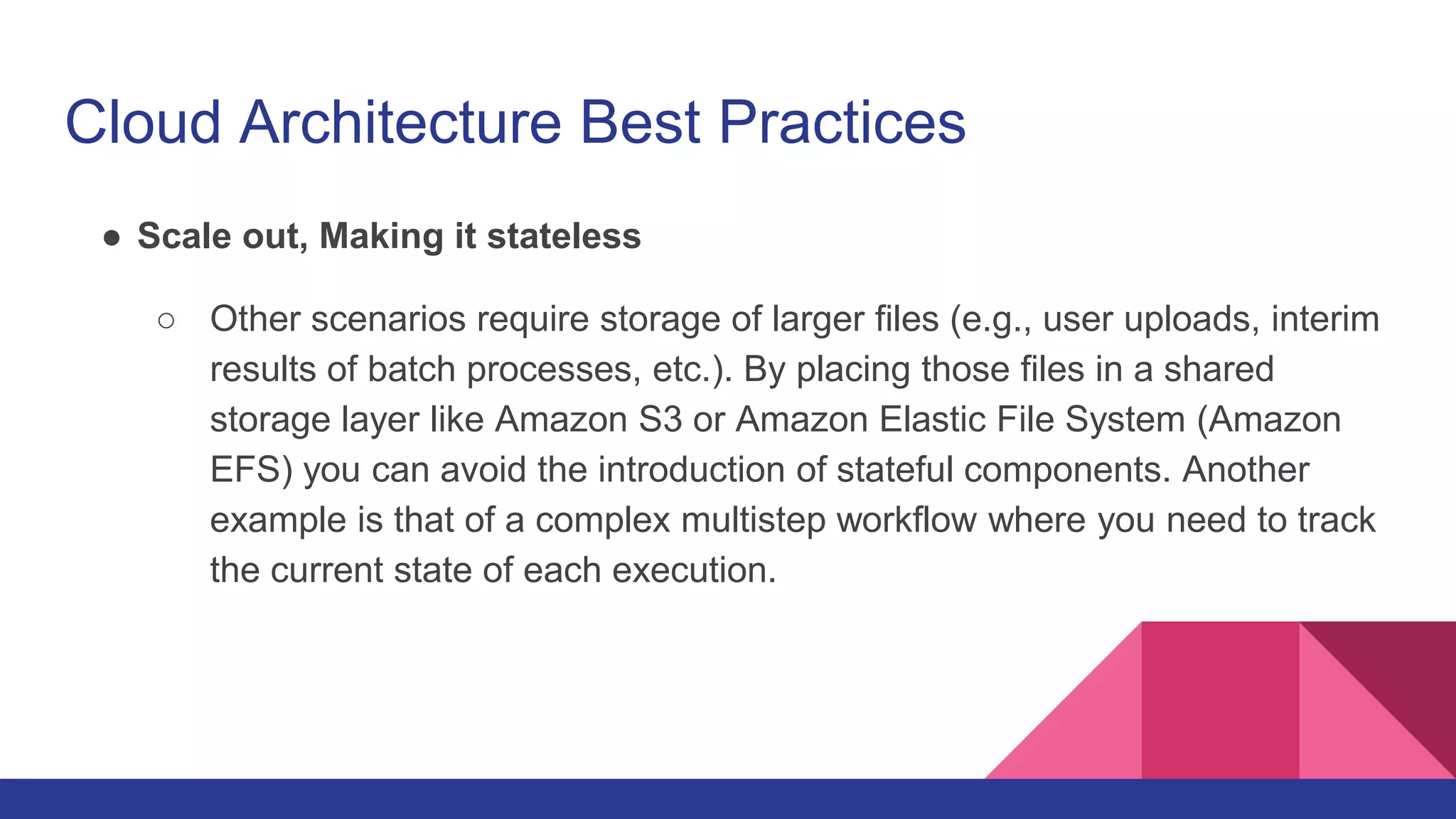 Cloud Architecture Best Practices
● Scale out, Making it stateless
○ Other scenarios require storage of larger files (e.g., user uploads, interim
results of batch processes, etc.). By placing those files in a shared
storage layer like Amazon S3 or Amazon Elastic File System (Amazon
EFS) you can avoid the introduction of stateful components. Another
example is that of a complex multistep workflow where you need to track
the current state of each execution.
 