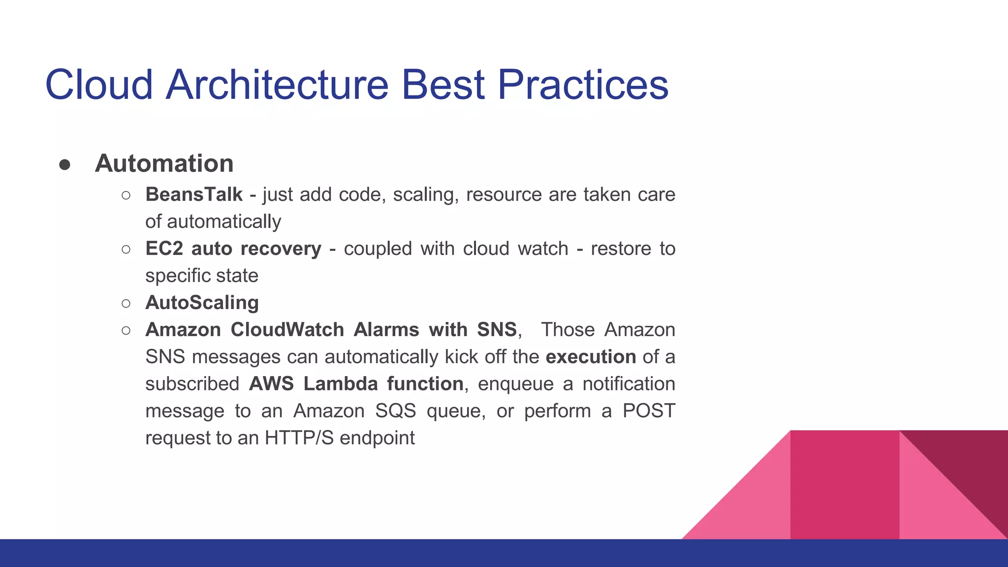 Cloud Architecture Best Practices
● Automation
○ BeansTalk - just add code, scaling, resource are taken care
of automatically
○ EC2 auto recovery - coupled with cloud watch - restore to
specific state
○ AutoScaling
○ Amazon CloudWatch Alarms with SNS, Those Amazon
SNS messages can automatically kick off the execution of a
subscribed AWS Lambda function, enqueue a notification
message to an Amazon SQS queue, or perform a POST
request to an HTTP/S endpoint
 