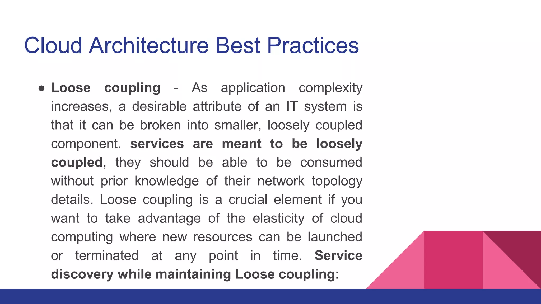Cloud Architecture Best Practices
● Loose coupling - As application complexity
increases, a desirable attribute of an IT system is
that it can be broken into smaller, loosely coupled
component. services are meant to be loosely
coupled, they should be able to be consumed
without prior knowledge of their network topology
details. Loose coupling is a crucial element if you
want to take advantage of the elasticity of cloud
computing where new resources can be launched
or terminated at any point in time. Service
discovery while maintaining Loose coupling:
 