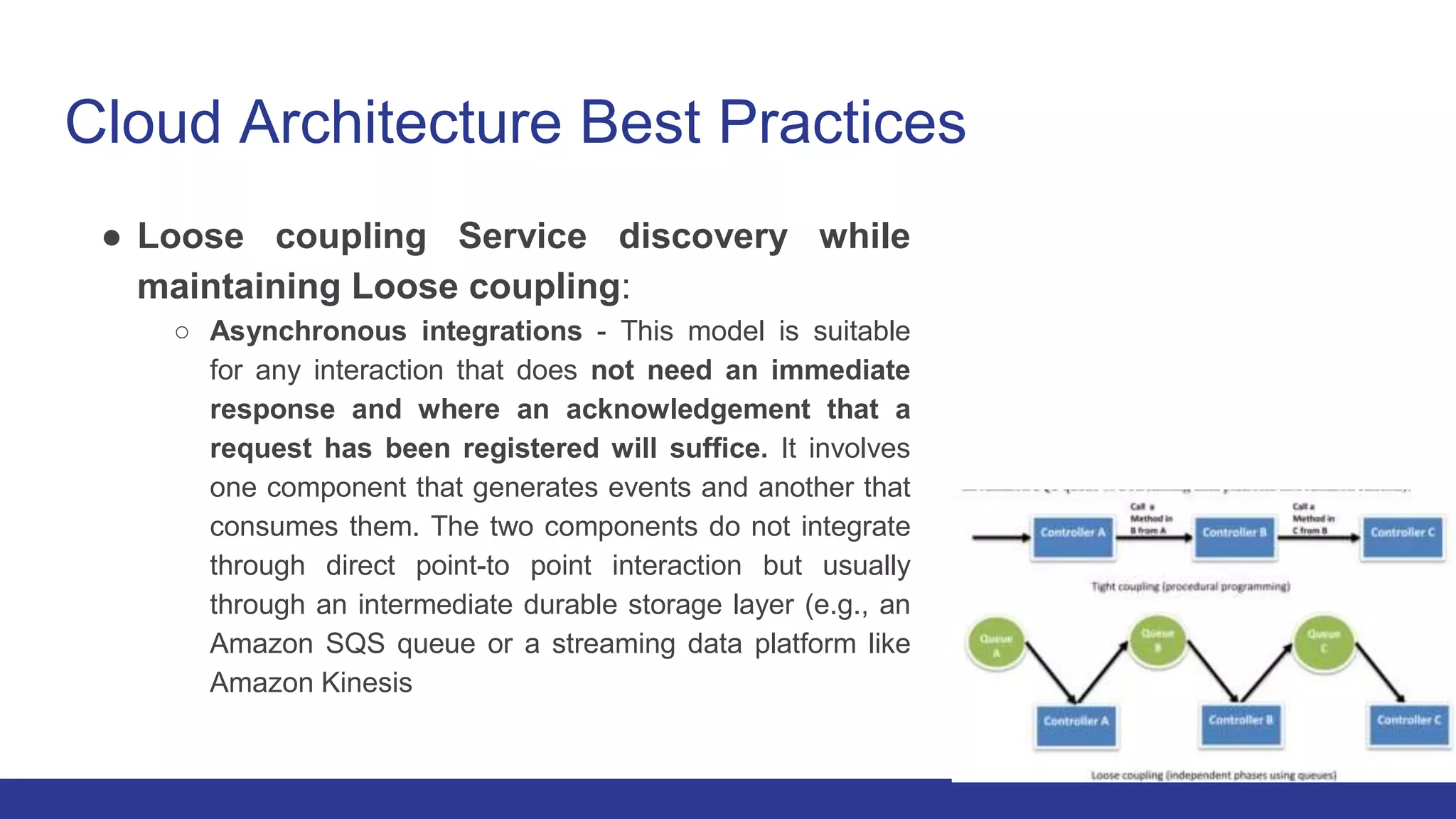 Cloud Architecture Best Practices
● Loose coupling Service discovery while
maintaining Loose coupling:
○ Asynchronous integrations - This model is suitable
for any interaction that does not need an immediate
response and where an acknowledgement that a
request has been registered will suffice. It involves
one component that generates events and another that
consumes them. The two components do not integrate
through direct point-to point interaction but usually
through an intermediate durable storage layer (e.g., an
Amazon SQS queue or a streaming data platform like
Amazon Kinesis
 