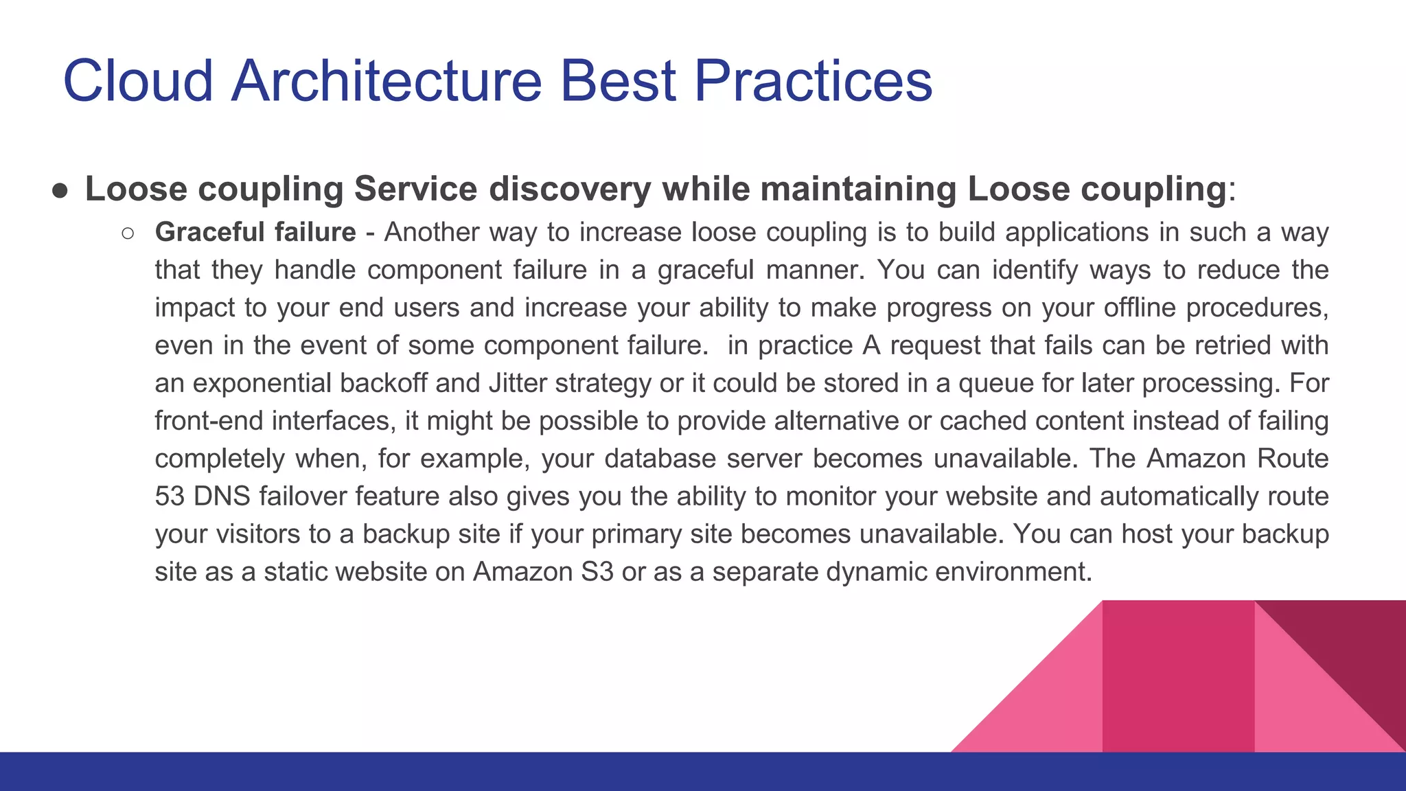 Cloud Architecture Best Practices
● Loose coupling Service discovery while maintaining Loose coupling:
○ Graceful failure - Another way to increase loose coupling is to build applications in such a way
that they handle component failure in a graceful manner. You can identify ways to reduce the
impact to your end users and increase your ability to make progress on your offline procedures,
even in the event of some component failure. in practice A request that fails can be retried with
an exponential backoff and Jitter strategy or it could be stored in a queue for later processing. For
front-end interfaces, it might be possible to provide alternative or cached content instead of failing
completely when, for example, your database server becomes unavailable. The Amazon Route
53 DNS failover feature also gives you the ability to monitor your website and automatically route
your visitors to a backup site if your primary site becomes unavailable. You can host your backup
site as a static website on Amazon S3 or as a separate dynamic environment.
 
