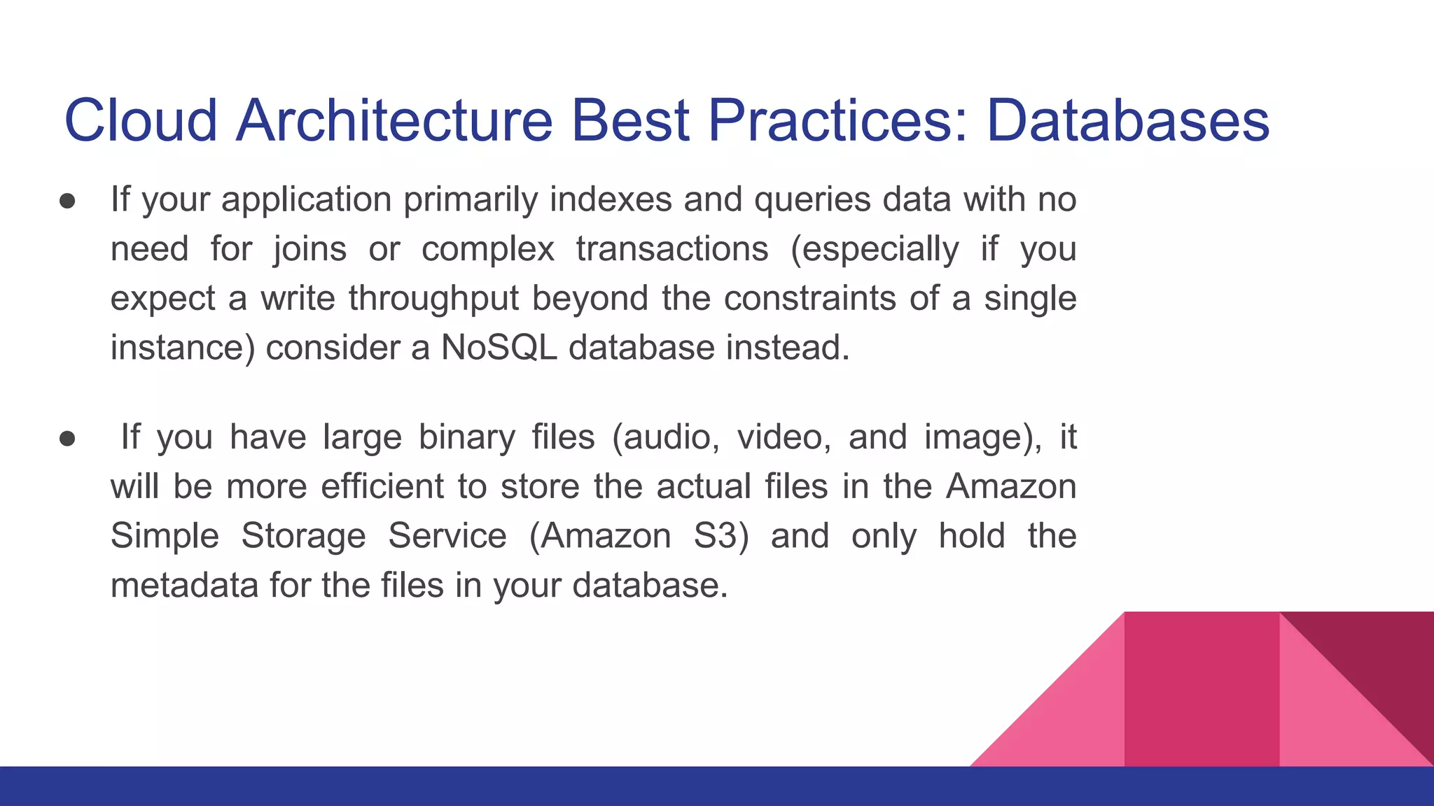 Cloud Architecture Best Practices: Databases
● If your application primarily indexes and queries data with no
need for joins or complex transactions (especially if you
expect a write throughput beyond the constraints of a single
instance) consider a NoSQL database instead.
● If you have large binary files (audio, video, and image), it
will be more efficient to store the actual files in the Amazon
Simple Storage Service (Amazon S3) and only hold the
metadata for the files in your database.
 