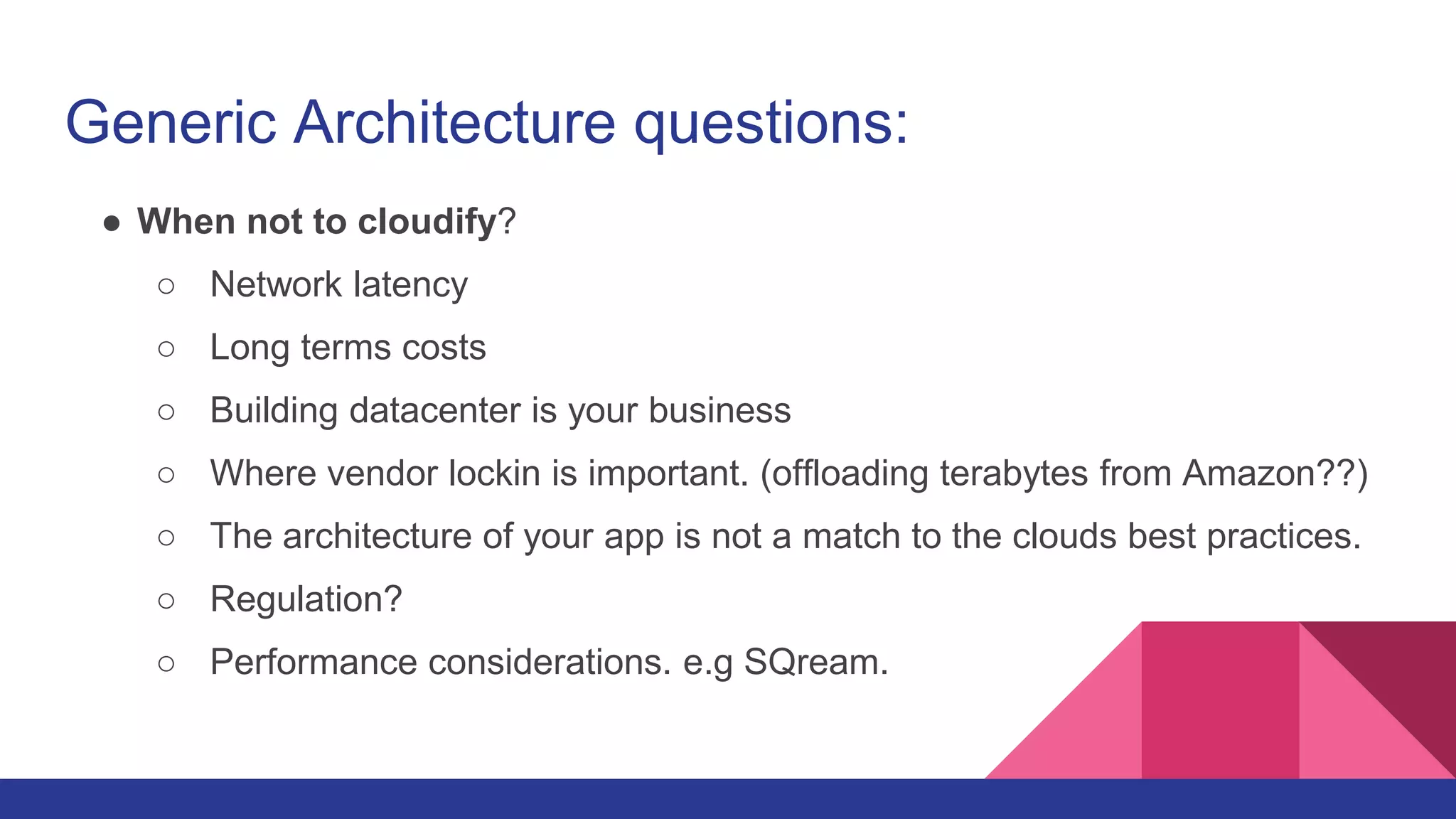 Generic Architecture questions:
● When not to cloudify?
○ Network latency
○ Long terms costs
○ Building datacenter is your business
○ Where vendor lockin is important. (offloading terabytes from Amazon??)
○ The architecture of your app is not a match to the clouds best practices.
○ Regulation?
○ Performance considerations. e.g SQream.
 