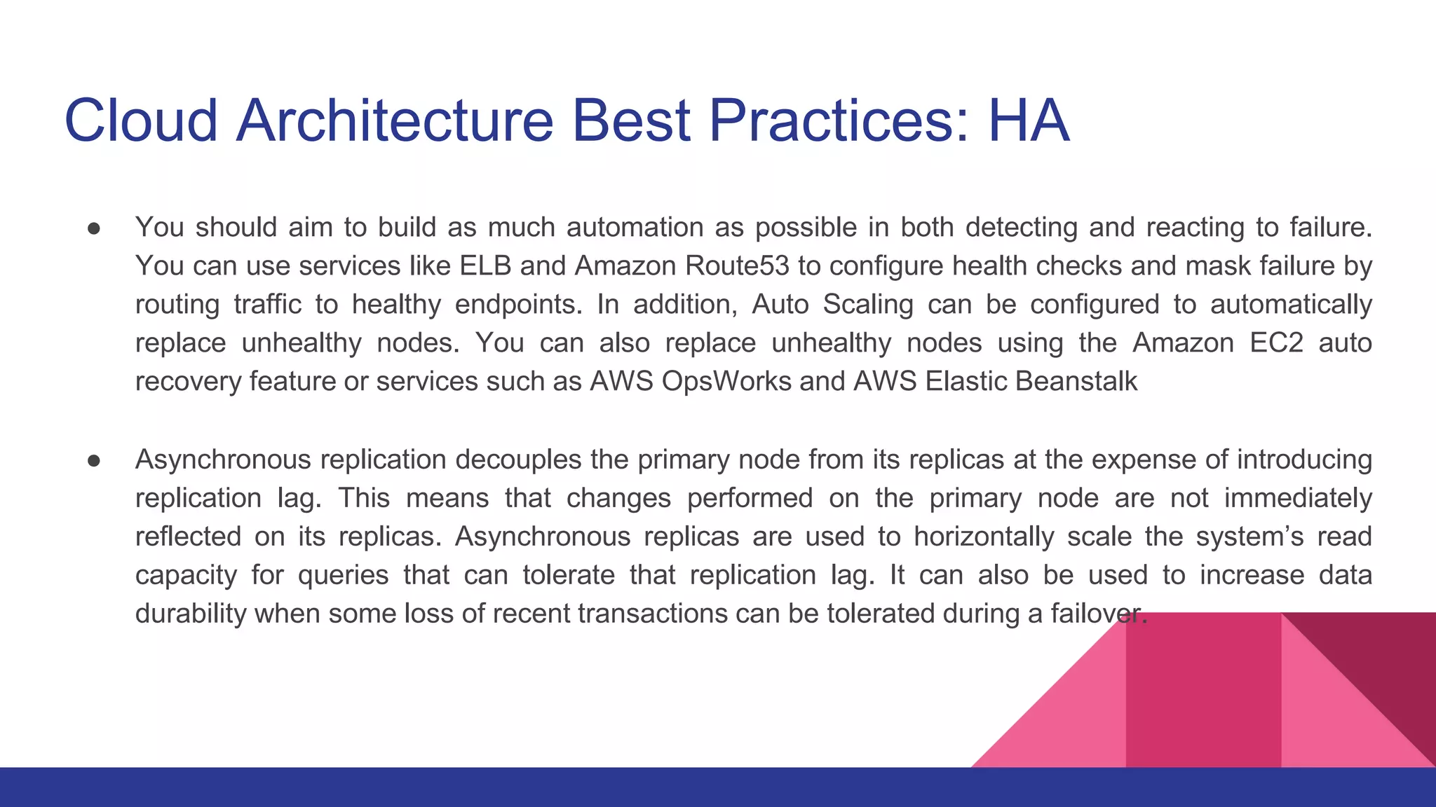 Cloud Architecture Best Practices: HA
● You should aim to build as much automation as possible in both detecting and reacting to failure.
You can use services like ELB and Amazon Route53 to configure health checks and mask failure by
routing traffic to healthy endpoints. In addition, Auto Scaling can be configured to automatically
replace unhealthy nodes. You can also replace unhealthy nodes using the Amazon EC2 auto
recovery feature or services such as AWS OpsWorks and AWS Elastic Beanstalk
● Asynchronous replication decouples the primary node from its replicas at the expense of introducing
replication lag. This means that changes performed on the primary node are not immediately
reflected on its replicas. Asynchronous replicas are used to horizontally scale the system’s read
capacity for queries that can tolerate that replication lag. It can also be used to increase data
durability when some loss of recent transactions can be tolerated during a failover.
 