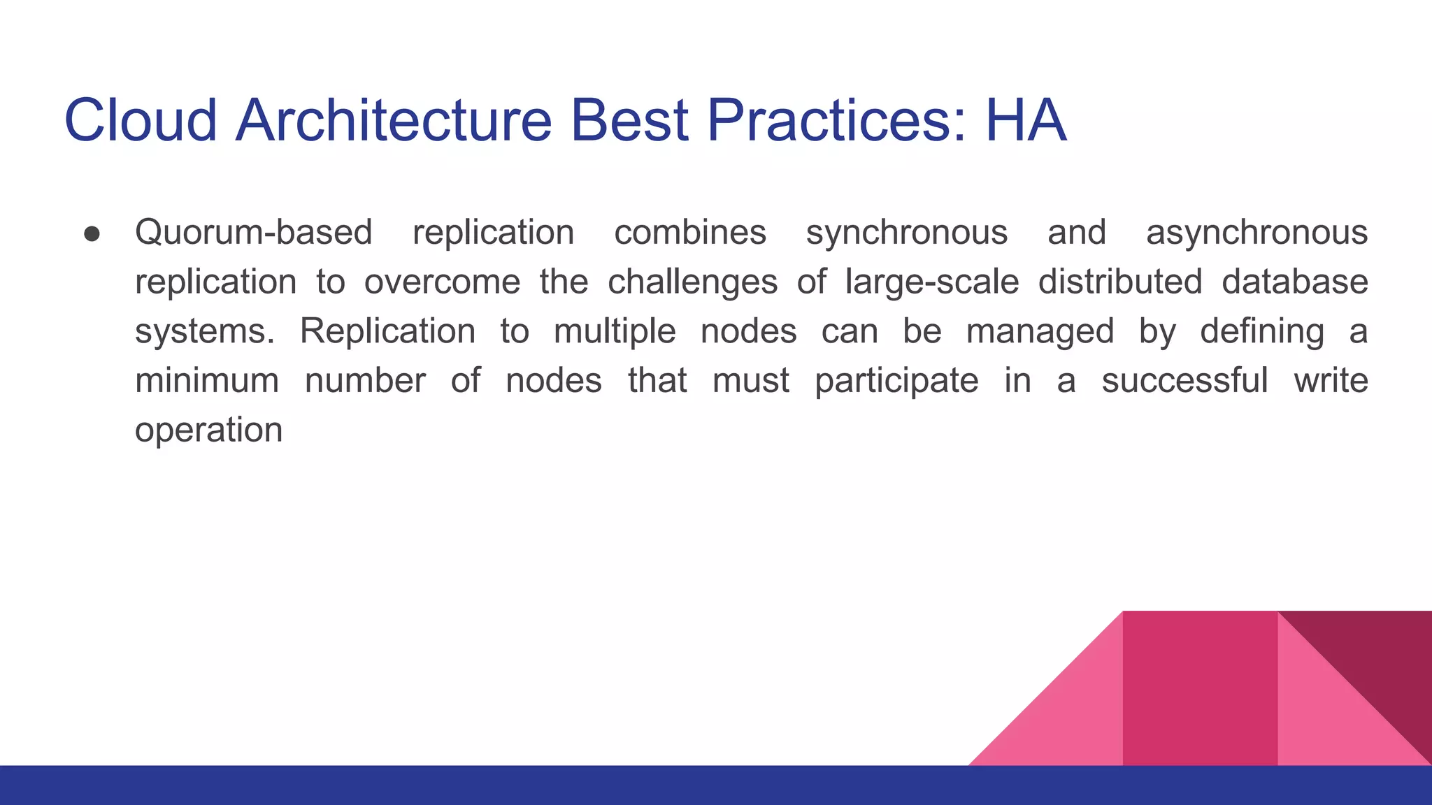 Cloud Architecture Best Practices: HA
● Quorum-based replication combines synchronous and asynchronous
replication to overcome the challenges of large-scale distributed database
systems. Replication to multiple nodes can be managed by defining a
minimum number of nodes that must participate in a successful write
operation
 
