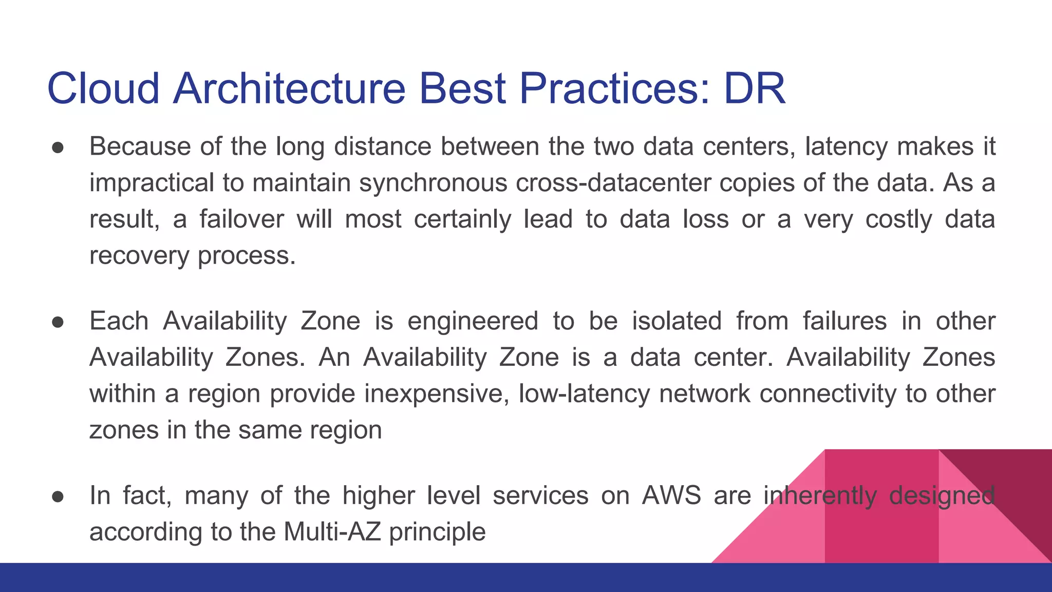 Cloud Architecture Best Practices: DR
● Because of the long distance between the two data centers, latency makes it
impractical to maintain synchronous cross-datacenter copies of the data. As a
result, a failover will most certainly lead to data loss or a very costly data
recovery process.
● Each Availability Zone is engineered to be isolated from failures in other
Availability Zones. An Availability Zone is a data center. Availability Zones
within a region provide inexpensive, low-latency network connectivity to other
zones in the same region
● In fact, many of the higher level services on AWS are inherently designed
according to the Multi-AZ principle
 