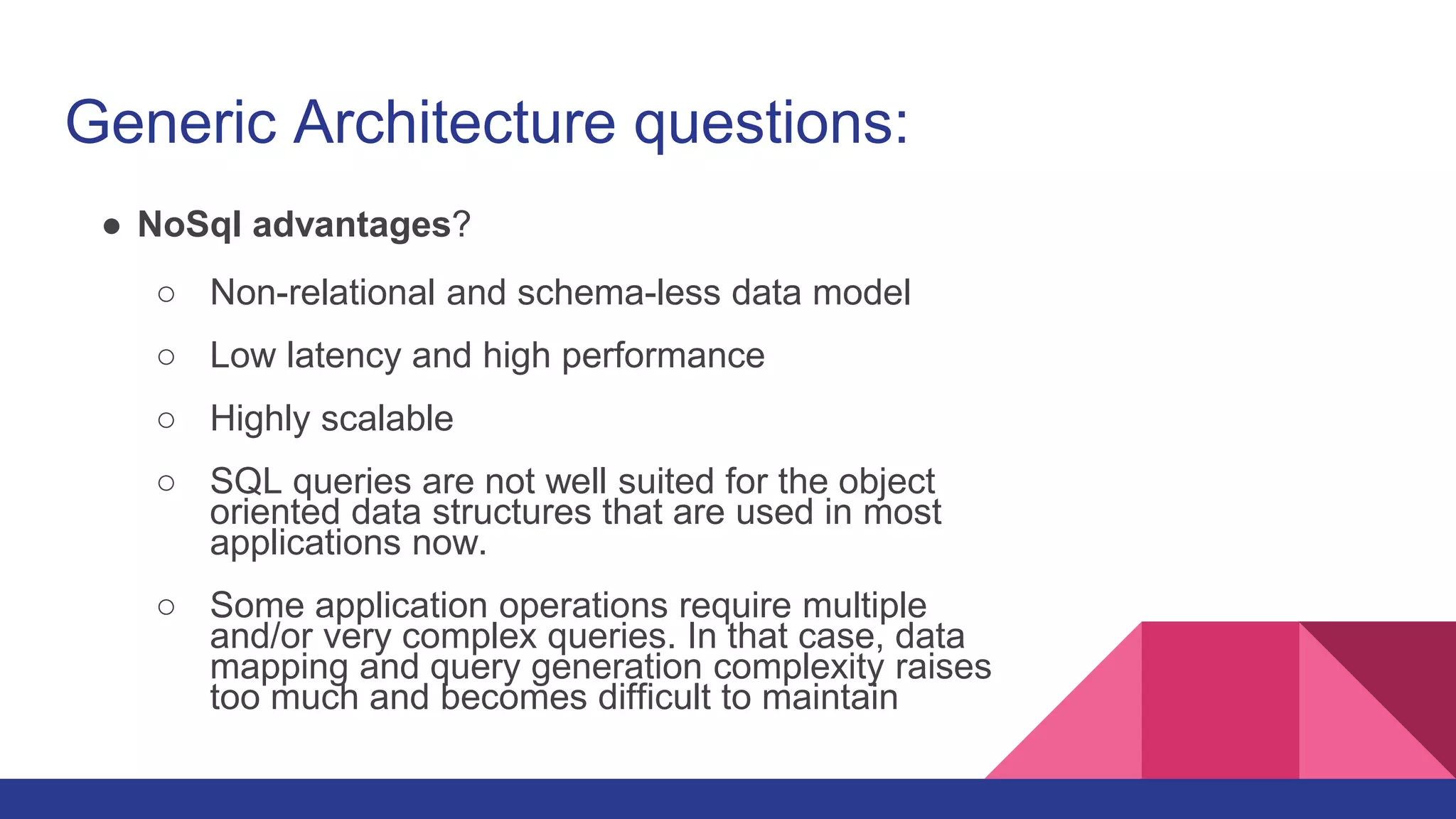 Generic Architecture questions:
● NoSql advantages?
○ Non-relational and schema-less data model
○ Low latency and high performance
○ Highly scalable
○ SQL queries are not well suited for the object
oriented data structures that are used in most
applications now.
○ Some application operations require multiple
and/or very complex queries. In that case, data
mapping and query generation complexity raises
too much and becomes difficult to maintain
 
