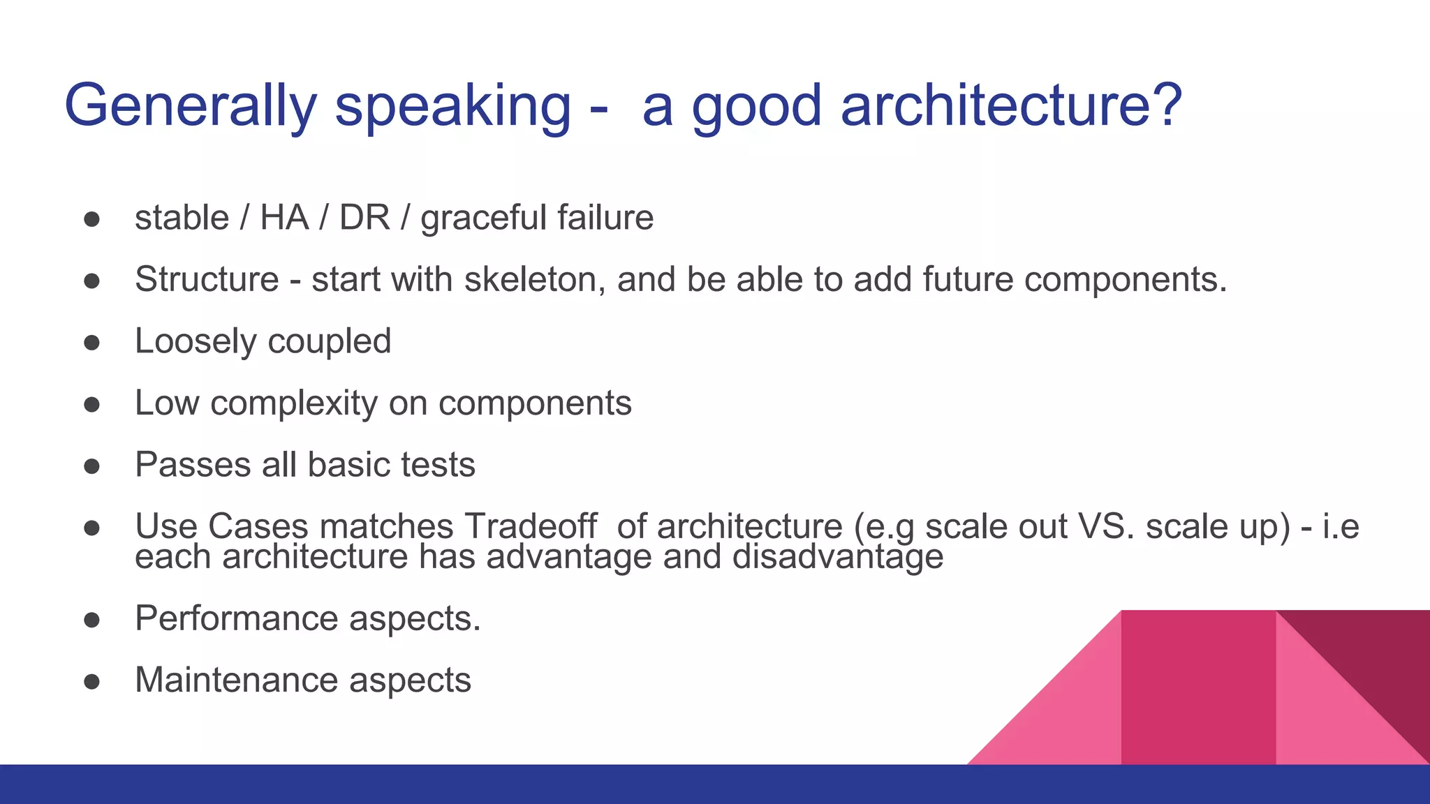 Generally speaking - a good architecture?
● stable / HA / DR / graceful failure
● Structure - start with skeleton, and be able to add future components.
● Loosely coupled
● Low complexity on components
● Passes all basic tests
● Use Cases matches Tradeoff of architecture (e.g scale out VS. scale up) - i.e
each architecture has advantage and disadvantage
● Performance aspects.
● Maintenance aspects
 