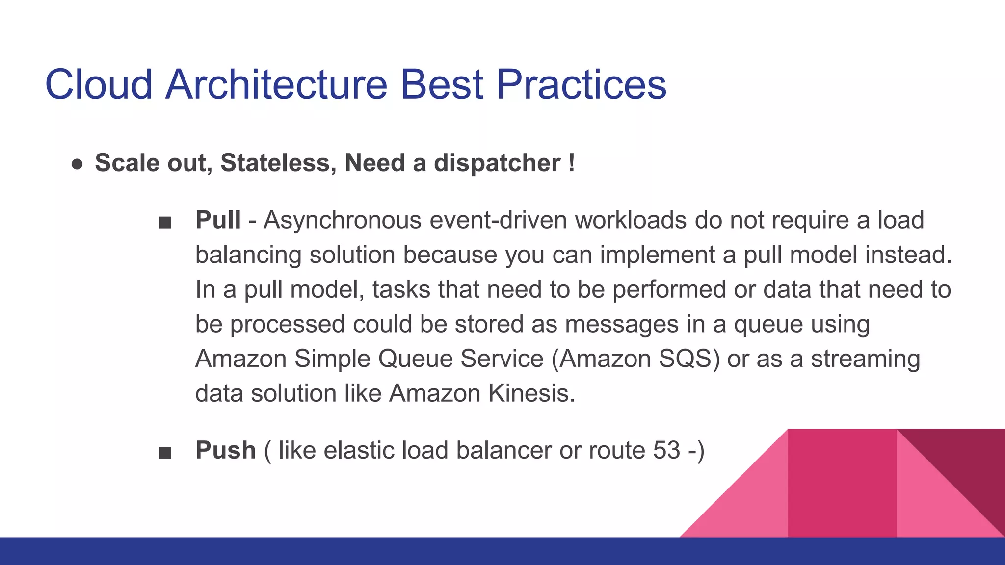 Cloud Architecture Best Practices
● Scale out, Stateless, Need a dispatcher !
■ Pull - Asynchronous event-driven workloads do not require a load
balancing solution because you can implement a pull model instead.
In a pull model, tasks that need to be performed or data that need to
be processed could be stored as messages in a queue using
Amazon Simple Queue Service (Amazon SQS) or as a streaming
data solution like Amazon Kinesis.
■ Push ( like elastic load balancer or route 53 -)
 