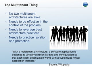 The Multitenant Thing No two multitenant architectures are alike. Needs to be effective in the context of the problem. Needs to leverage best architecture practices. Needs to practice isolation and protection. “ With a multitenant architecture, a software application is designed to virtually partition its data and configuration so that each client organization works with a customized virtual application instance.” Source: Wikipedia 