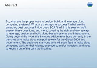 Abstract So, what are the proper ways to design, build, and leverage cloud computing systems? What are the steps to success? What are the emerging best practices? How does SOA fit in? In this session we’ll answer these questions, and more, covering the right and wrong ways to leverage, design, and build cloud-based systems and infrastructure. Going beyond the hype, this includes advice from those currently in the trenches who make cloud computing work for the Global 2000 and government. The audience is anyone who will soon fight to make cloud computing work for their clients, employers, and/or investors, and need to knock it out of the park the first time. 