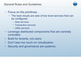 General Rules and Guidelines  Focus on the primitives.  The best clouds are sets of low level services that can be configured. Data services Transaction services Utility services Leverage distributed components that are centrally controlled.  Build for tenants, not users.  Don’t lean too much on virtualization.  Security and governance are systemic.  