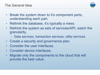 The General Idea Break the system down to it’s component parts, understanding each part. Rethink the database, it’s typically a mess. Rethink the system as sets of services/API, watch the granularity.  Data services, transaction services, utility services Create a security and governance plan.  Consider the user interfaces. Consider device interfaces. Migrate only the components to the cloud that will provide the best value.  