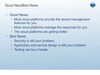 Good New/Bad News Good News: Most cloud platforms provide the tenant management features for you. Most cloud platforms manage the resources for you. The cloud platforms are getting better.  Bad News: Security is still your problem. Application and service design is still your problem. Testing can be a hassle.  