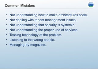 Common Mistakes

•   Not understanding how to make architectures scale.
•   Not dealing with tenant management issues.
•   Not understanding that security is systemic.
•   Not understanding the proper use of services.
•   Tossing technology at the problem.
•   Listening to the wrong people.
•   Managing-by-magazine.
 