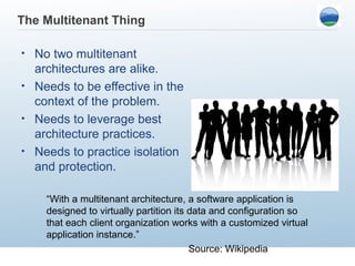 The Multitenant Thing

• No two multitenant
  architectures are alike.
• Needs to be effective in the
  context of the problem.
• Needs to leverage best
  architecture practices.
• Needs to practice isolation
  and protection.

    “With a multitenant architecture, a software application is
    designed to virtually partition its data and configuration so
    that each client organization works with a customized virtual
    application instance.”
                                        Source: Wikipedia
 