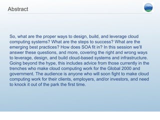 Abstract



So, what are the proper ways to design, build, and leverage cloud
computing systems? What are the steps to success? What are the
emerging best practices? How does SOA fit in? In this session we’ll
answer these questions, and more, covering the right and wrong ways
to leverage, design, and build cloud-based systems and infrastructure.
Going beyond the hype, this includes advice from those currently in the
trenches who make cloud computing work for the Global 2000 and
government. The audience is anyone who will soon fight to make cloud
computing work for their clients, employers, and/or investors, and need
to knock it out of the park the first time.
 