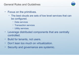 General Rules and Guidelines

•   Focus on the primitives.
    •   The best clouds are sets of low level services that can
        be configured.
         • Data services
         • Transaction services
         • Utility services

• Leverage distributed components that are centrally
  controlled.
• Build for tenants, not users.
• Don’t lean too much on virtualization.
• Security and governance are systemic.
 