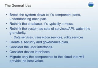 The General Idea

• Break the system down to it’s component parts,
  understanding each part.
• Rethink the database, it’s typically a mess.
• Rethink the system as sets of services/API, watch the
  granularity.
    •   Data services, transaction services, utility services
• Create a security and governance plan.
• Consider the user interfaces.
• Consider device interfaces.
• Migrate only the components to the cloud that will
  provide the best value.
 