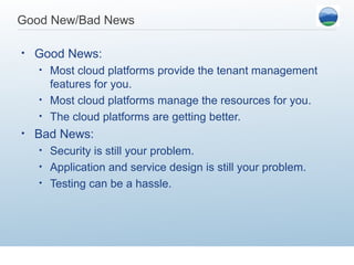 Good New/Bad News

•   Good News:
    •   Most cloud platforms provide the tenant management
        features for you.
    •   Most cloud platforms manage the resources for you.
    •   The cloud platforms are getting better.
•   Bad News:
    •   Security is still your problem.
    •   Application and service design is still your problem.
    •   Testing can be a hassle.
 