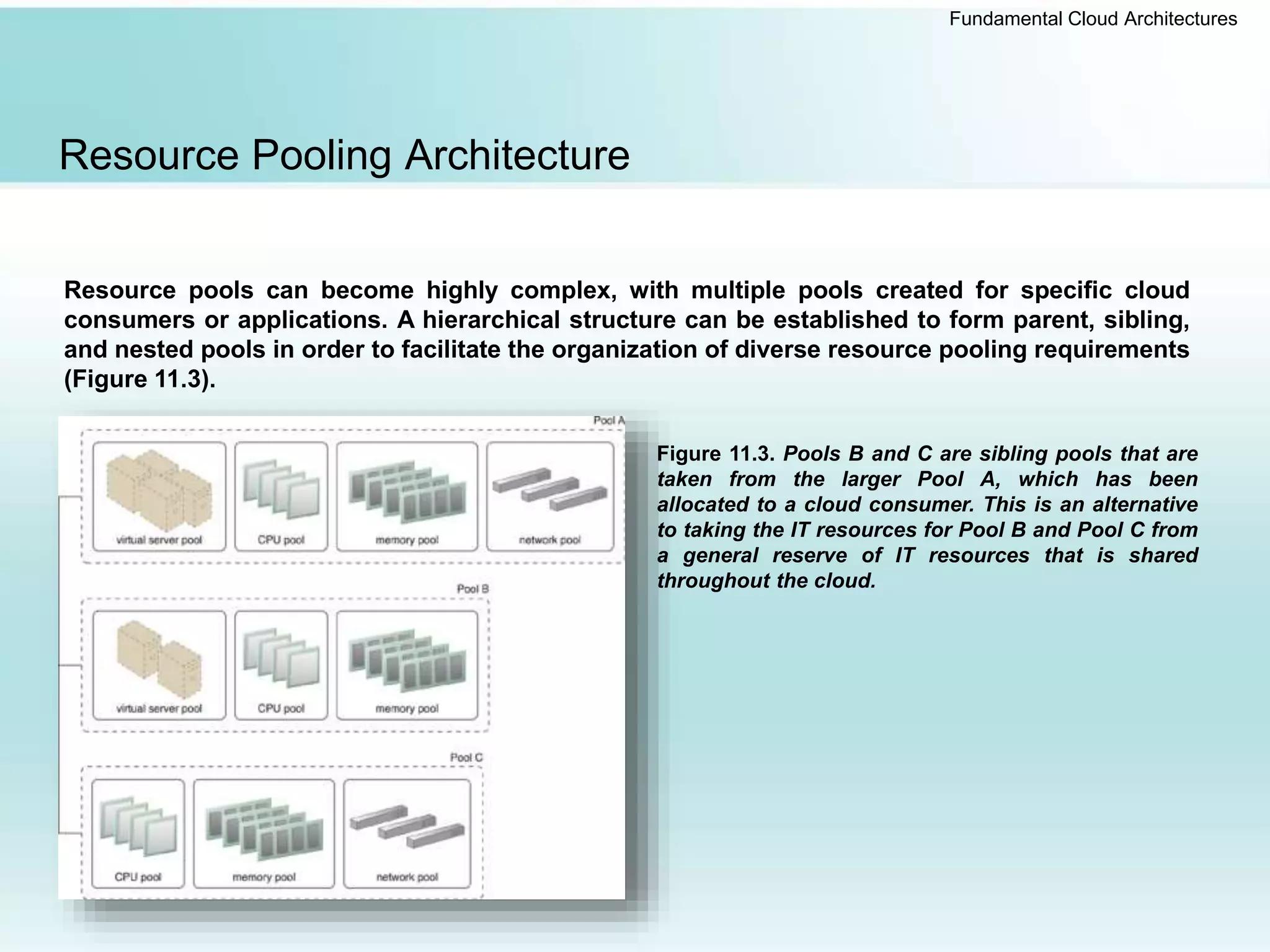 Fundamental Cloud Architectures
Resource Pooling Architecture
Resource pools can become highly complex, with multiple pools created for specific cloud
consumers or applications. A hierarchical structure can be established to form parent, sibling,
and nested pools in order to facilitate the organization of diverse resource pooling requirements
(Figure 11.3).
Figure 11.3. Pools B and C are sibling pools that are
taken from the larger Pool A, which has been
allocated to a cloud consumer. This is an alternative
to taking the IT resources for Pool B and Pool C from
a general reserve of IT resources that is shared
throughout the cloud.
 