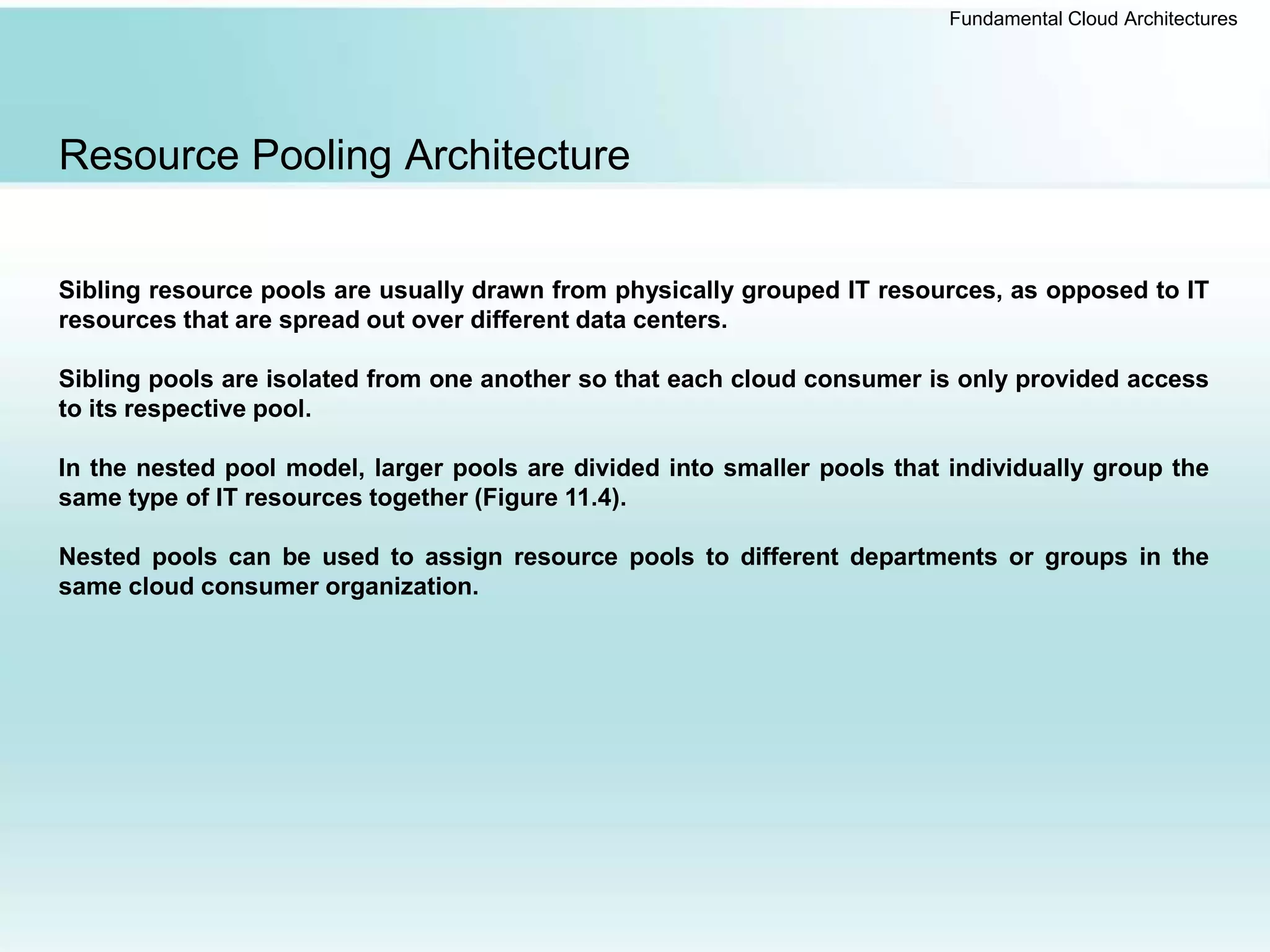 Fundamental Cloud Architectures
Resource Pooling Architecture
Sibling resource pools are usually drawn from physically grouped IT resources, as opposed to IT
resources that are spread out over different data centers.
Sibling pools are isolated from one another so that each cloud consumer is only provided access
to its respective pool.
In the nested pool model, larger pools are divided into smaller pools that individually group the
same type of IT resources together (Figure 11.4).
Nested pools can be used to assign resource pools to different departments or groups in the
same cloud consumer organization.
 