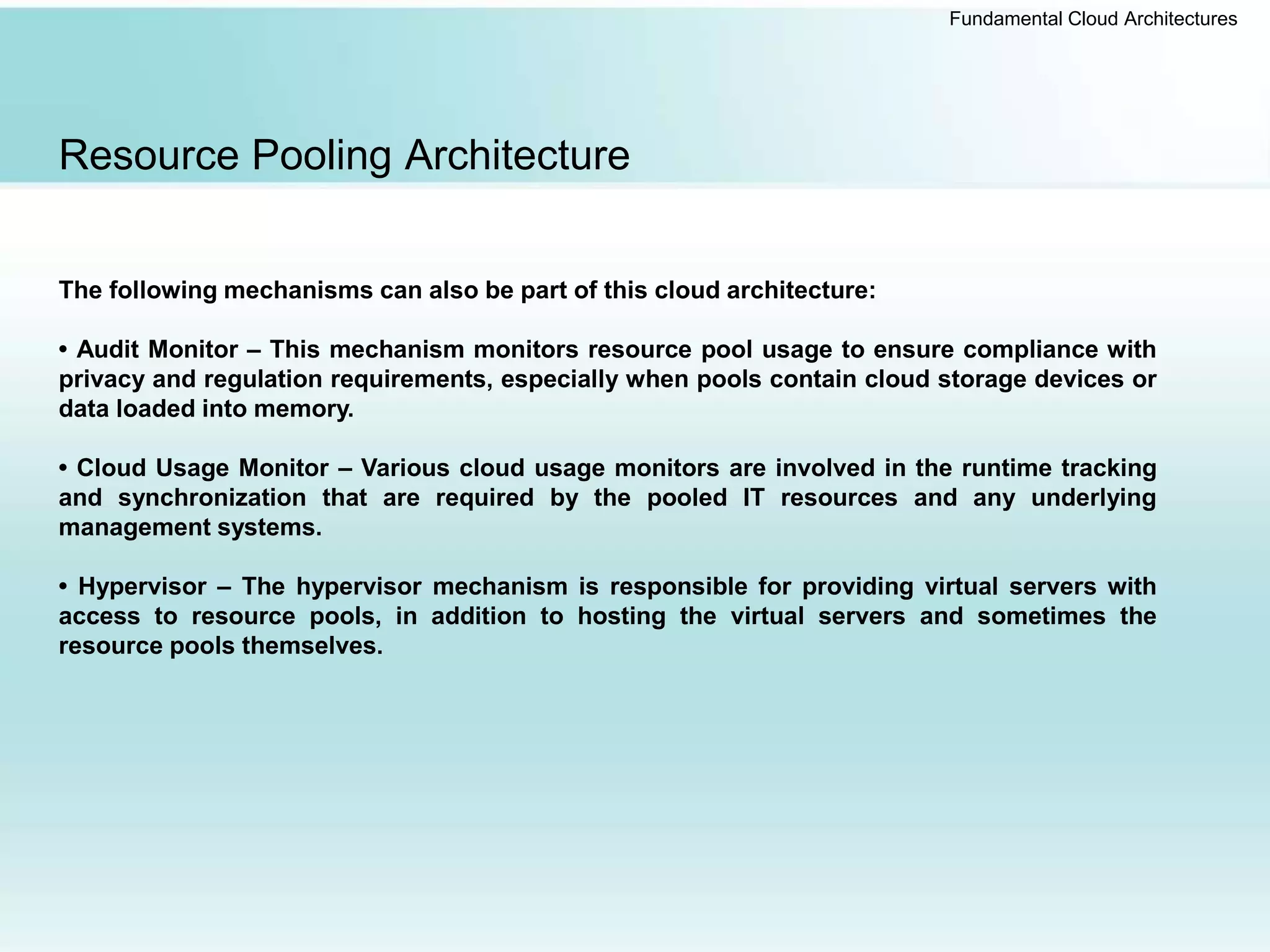 Fundamental Cloud Architectures
Resource Pooling Architecture
The following mechanisms can also be part of this cloud architecture:
• Audit Monitor – This mechanism monitors resource pool usage to ensure compliance with
privacy and regulation requirements, especially when pools contain cloud storage devices or
data loaded into memory.
• Cloud Usage Monitor – Various cloud usage monitors are involved in the runtime tracking
and synchronization that are required by the pooled IT resources and any underlying
management systems.
• Hypervisor – The hypervisor mechanism is responsible for providing virtual servers with
access to resource pools, in addition to hosting the virtual servers and sometimes the
resource pools themselves.
 