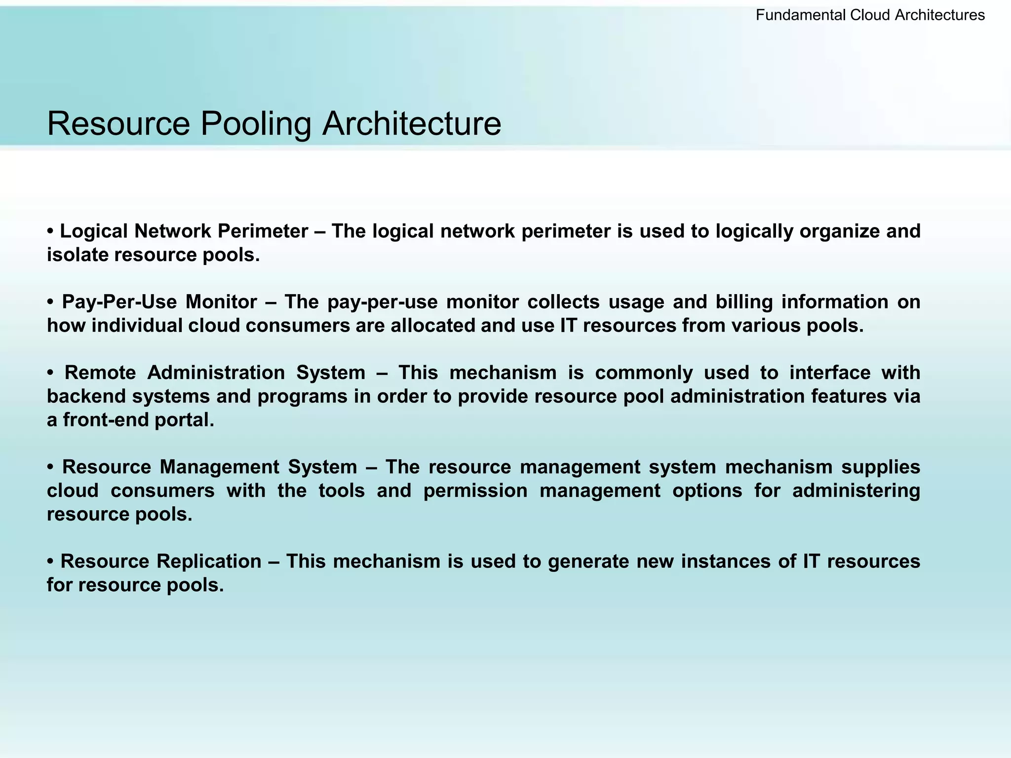 Fundamental Cloud Architectures
Resource Pooling Architecture
• Logical Network Perimeter – The logical network perimeter is used to logically organize and
isolate resource pools.
• Pay-Per-Use Monitor – The pay-per-use monitor collects usage and billing information on
how individual cloud consumers are allocated and use IT resources from various pools.
• Remote Administration System – This mechanism is commonly used to interface with
backend systems and programs in order to provide resource pool administration features via
a front-end portal.
• Resource Management System – The resource management system mechanism supplies
cloud consumers with the tools and permission management options for administering
resource pools.
• Resource Replication – This mechanism is used to generate new instances of IT resources
for resource pools.
 