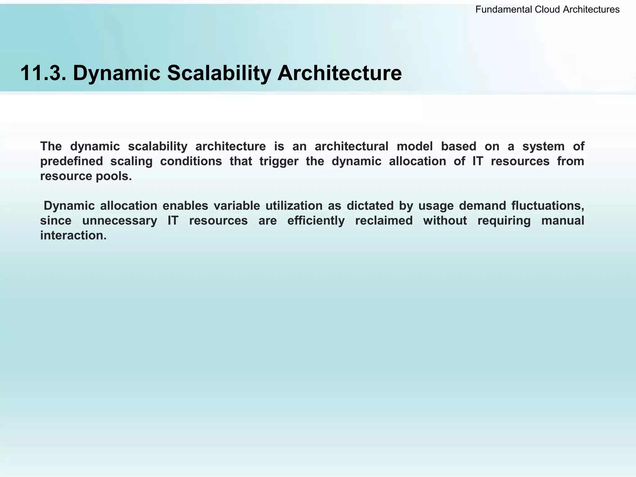 Fundamental Cloud Architectures
11.3. Dynamic Scalability Architecture
The dynamic scalability architecture is an architectural model based on a system of
predefined scaling conditions that trigger the dynamic allocation of IT resources from
resource pools.
Dynamic allocation enables variable utilization as dictated by usage demand fluctuations,
since unnecessary IT resources are efficiently reclaimed without requiring manual
interaction.
 
