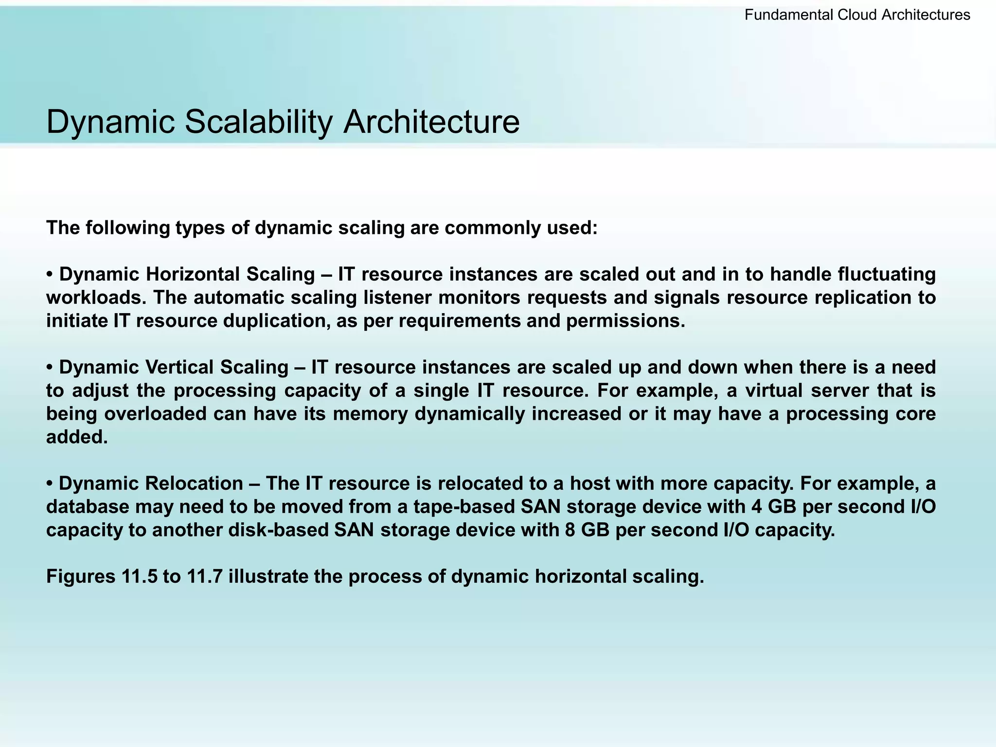 Fundamental Cloud Architectures
Dynamic Scalability Architecture
The following types of dynamic scaling are commonly used:
• Dynamic Horizontal Scaling – IT resource instances are scaled out and in to handle fluctuating
workloads. The automatic scaling listener monitors requests and signals resource replication to
initiate IT resource duplication, as per requirements and permissions.
• Dynamic Vertical Scaling – IT resource instances are scaled up and down when there is a need
to adjust the processing capacity of a single IT resource. For example, a virtual server that is
being overloaded can have its memory dynamically increased or it may have a processing core
added.
• Dynamic Relocation – The IT resource is relocated to a host with more capacity. For example, a
database may need to be moved from a tape-based SAN storage device with 4 GB per second I/O
capacity to another disk-based SAN storage device with 8 GB per second I/O capacity.
Figures 11.5 to 11.7 illustrate the process of dynamic horizontal scaling.
 