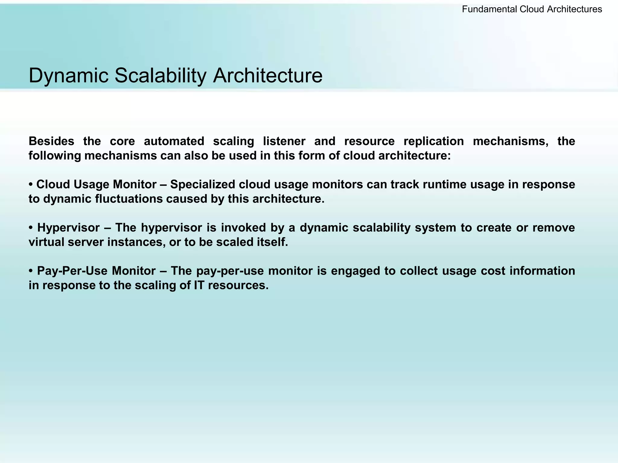 Fundamental Cloud Architectures
Dynamic Scalability Architecture
Besides the core automated scaling listener and resource replication mechanisms, the
following mechanisms can also be used in this form of cloud architecture:
• Cloud Usage Monitor – Specialized cloud usage monitors can track runtime usage in response
to dynamic fluctuations caused by this architecture.
• Hypervisor – The hypervisor is invoked by a dynamic scalability system to create or remove
virtual server instances, or to be scaled itself.
• Pay-Per-Use Monitor – The pay-per-use monitor is engaged to collect usage cost information
in response to the scaling of IT resources.
 