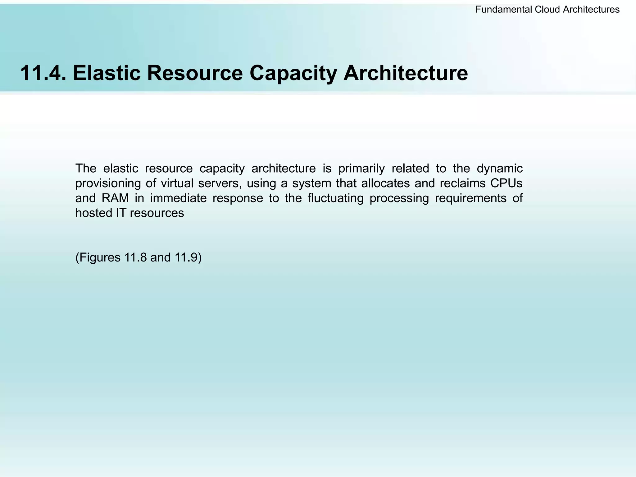 Fundamental Cloud Architectures
11.4. Elastic Resource Capacity Architecture
The elastic resource capacity architecture is primarily related to the dynamic
provisioning of virtual servers, using a system that allocates and reclaims CPUs
and RAM in immediate response to the fluctuating processing requirements of
hosted IT resources
(Figures 11.8 and 11.9)
 