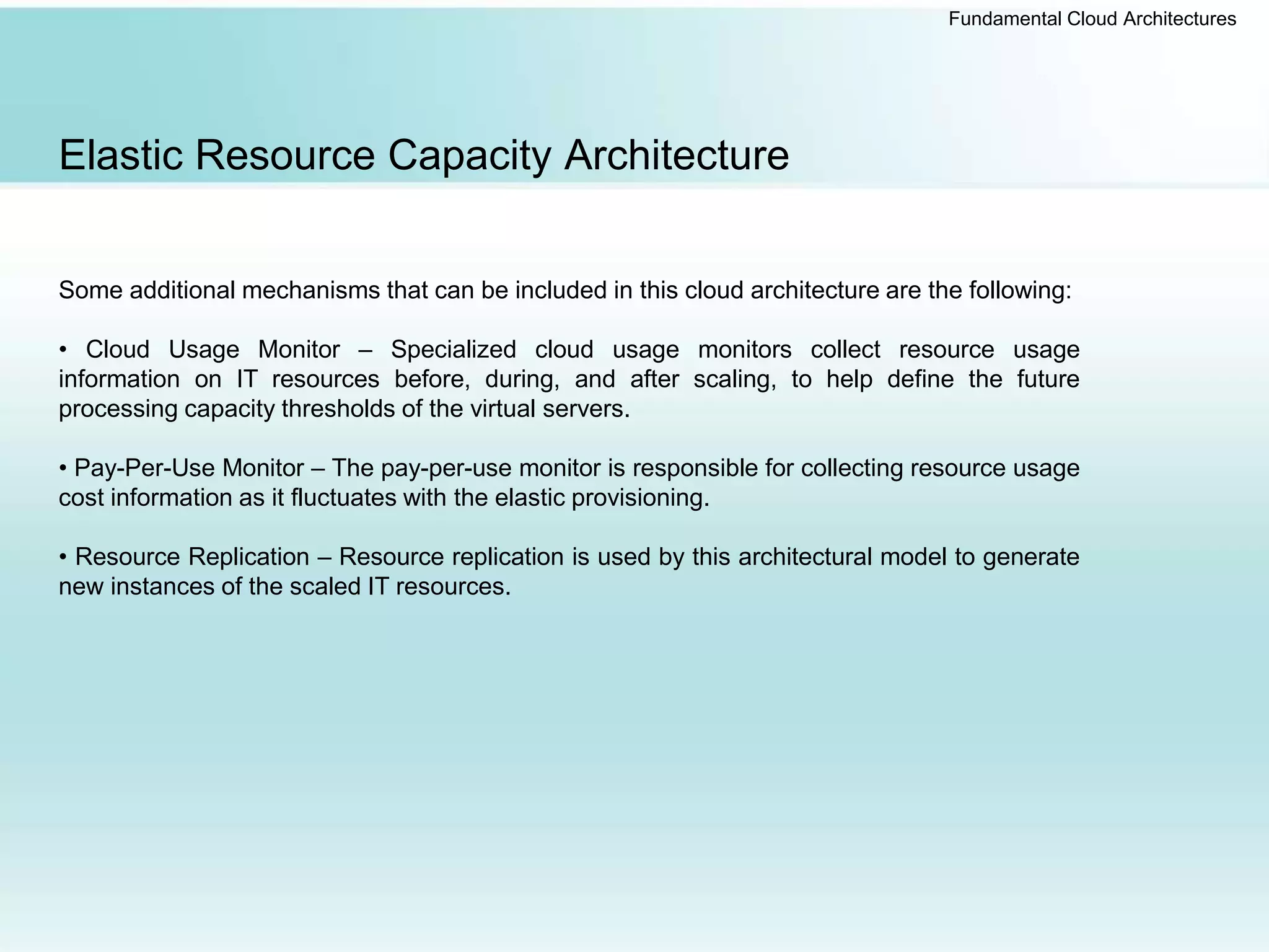 Fundamental Cloud Architectures
Elastic Resource Capacity Architecture
Some additional mechanisms that can be included in this cloud architecture are the following:
• Cloud Usage Monitor – Specialized cloud usage monitors collect resource usage
information on IT resources before, during, and after scaling, to help define the future
processing capacity thresholds of the virtual servers.
• Pay-Per-Use Monitor – The pay-per-use monitor is responsible for collecting resource usage
cost information as it fluctuates with the elastic provisioning.
• Resource Replication – Resource replication is used by this architectural model to generate
new instances of the scaled IT resources.
 