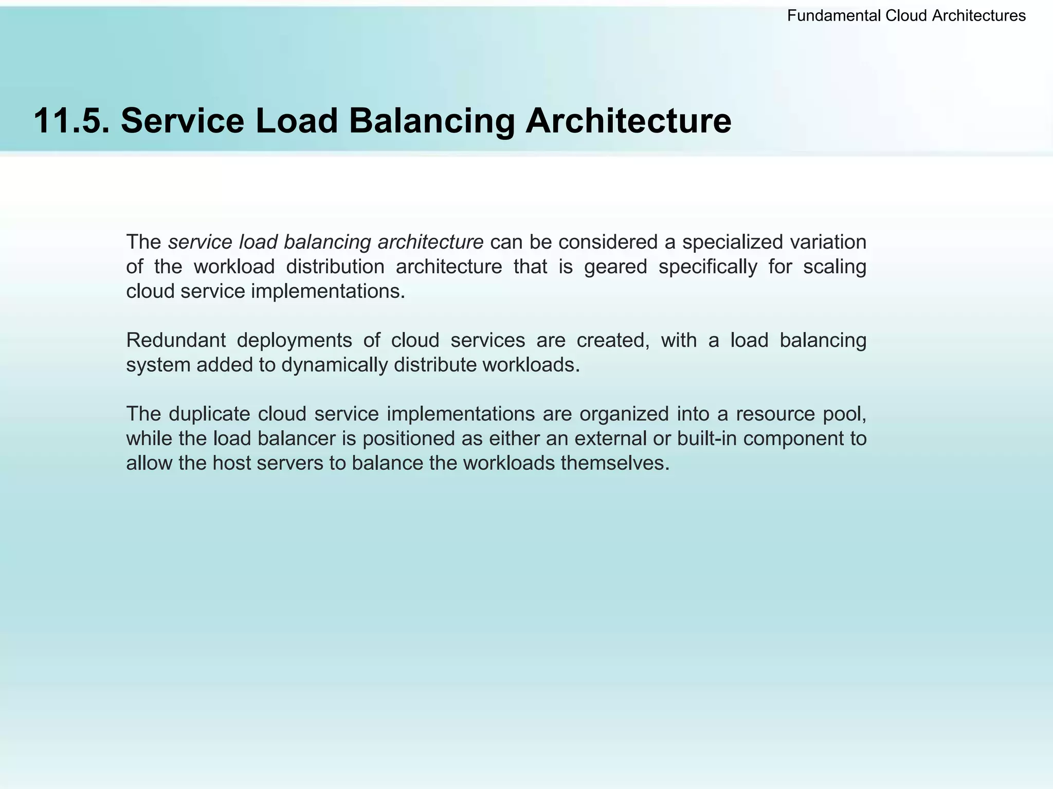 Fundamental Cloud Architectures
11.5. Service Load Balancing Architecture
The service load balancing architecture can be considered a specialized variation
of the workload distribution architecture that is geared specifically for scaling
cloud service implementations.
Redundant deployments of cloud services are created, with a load balancing
system added to dynamically distribute workloads.
The duplicate cloud service implementations are organized into a resource pool,
while the load balancer is positioned as either an external or built-in component to
allow the host servers to balance the workloads themselves.
 