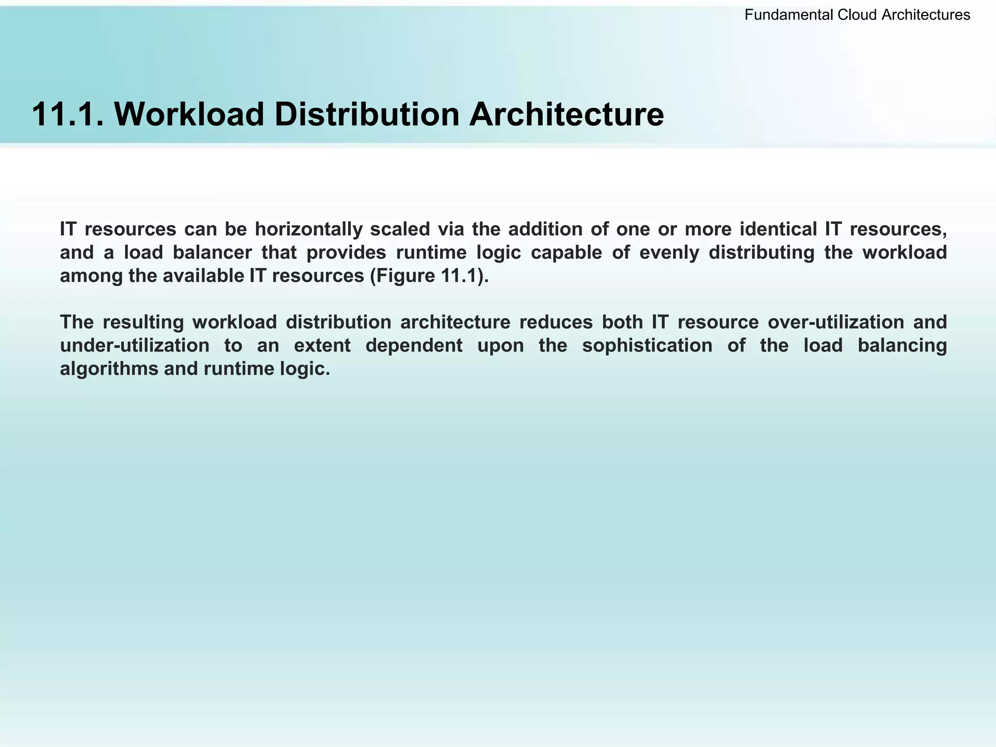 Fundamental Cloud Architectures
11.1. Workload Distribution Architecture
IT resources can be horizontally scaled via the addition of one or more identical IT resources,
and a load balancer that provides runtime logic capable of evenly distributing the workload
among the available IT resources (Figure 11.1).
The resulting workload distribution architecture reduces both IT resource over-utilization and
under-utilization to an extent dependent upon the sophistication of the load balancing
algorithms and runtime logic.
 