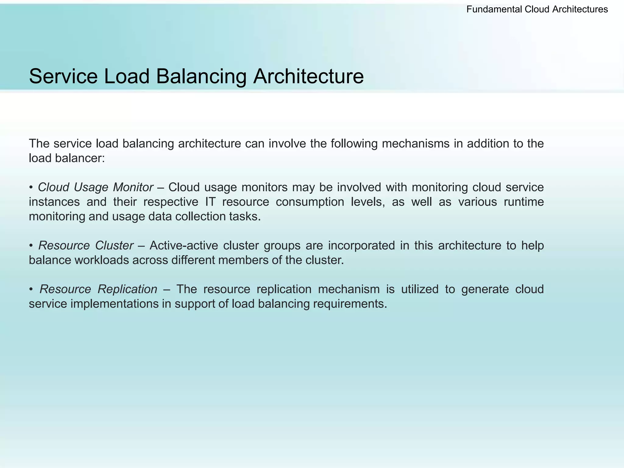 Fundamental Cloud Architectures
Service Load Balancing Architecture
The service load balancing architecture can involve the following mechanisms in addition to the
load balancer:
• Cloud Usage Monitor – Cloud usage monitors may be involved with monitoring cloud service
instances and their respective IT resource consumption levels, as well as various runtime
monitoring and usage data collection tasks.
• Resource Cluster – Active-active cluster groups are incorporated in this architecture to help
balance workloads across different members of the cluster.
• Resource Replication – The resource replication mechanism is utilized to generate cloud
service implementations in support of load balancing requirements.
 