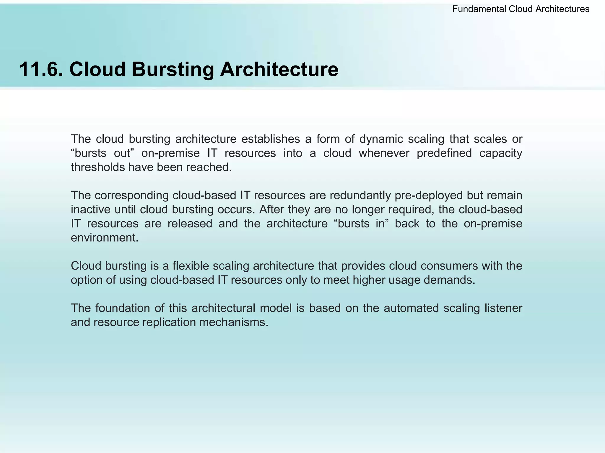 Fundamental Cloud Architectures
11.6. Cloud Bursting Architecture
The cloud bursting architecture establishes a form of dynamic scaling that scales or
“bursts out” on-premise IT resources into a cloud whenever predefined capacity
thresholds have been reached.
The corresponding cloud-based IT resources are redundantly pre-deployed but remain
inactive until cloud bursting occurs. After they are no longer required, the cloud-based
IT resources are released and the architecture “bursts in” back to the on-premise
environment.
Cloud bursting is a flexible scaling architecture that provides cloud consumers with the
option of using cloud-based IT resources only to meet higher usage demands.
The foundation of this architectural model is based on the automated scaling listener
and resource replication mechanisms.
 