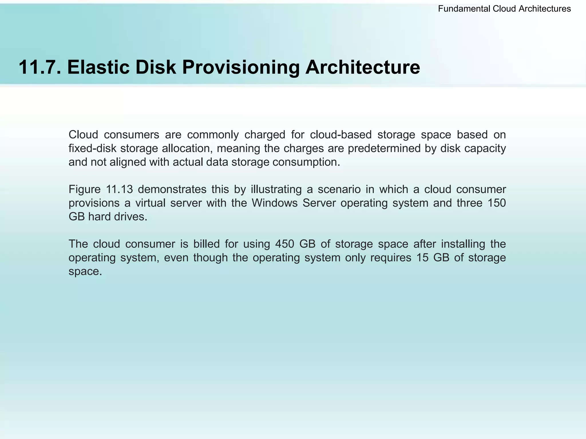 Fundamental Cloud Architectures
11.7. Elastic Disk Provisioning Architecture
Cloud consumers are commonly charged for cloud-based storage space based on
fixed-disk storage allocation, meaning the charges are predetermined by disk capacity
and not aligned with actual data storage consumption.
Figure 11.13 demonstrates this by illustrating a scenario in which a cloud consumer
provisions a virtual server with the Windows Server operating system and three 150
GB hard drives.
The cloud consumer is billed for using 450 GB of storage space after installing the
operating system, even though the operating system only requires 15 GB of storage
space.
 