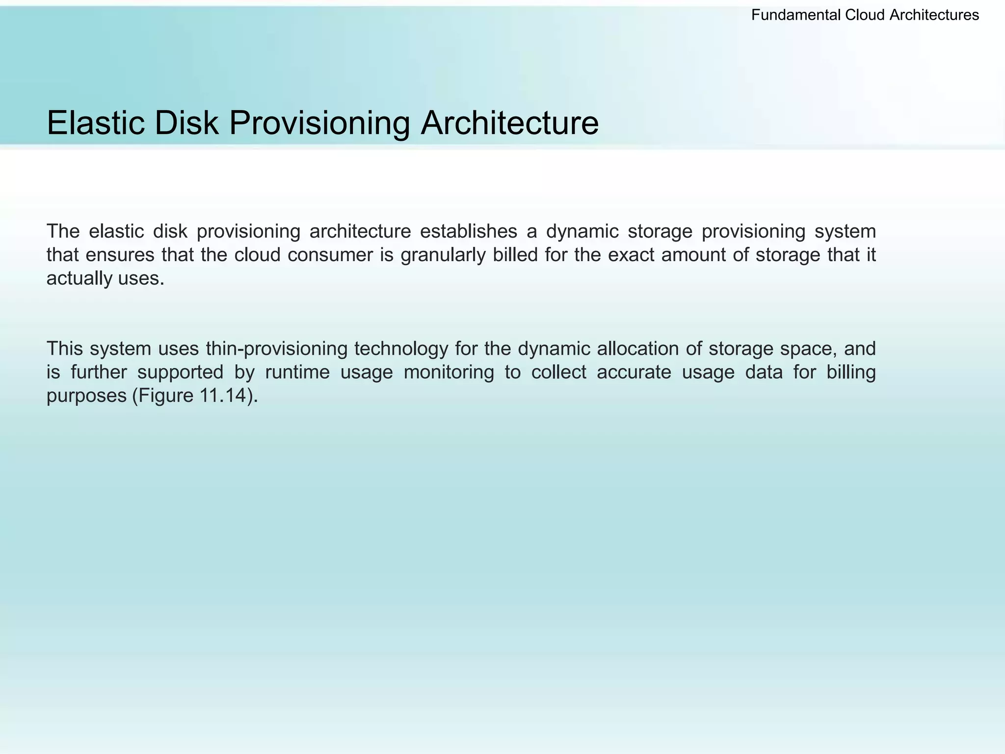 Fundamental Cloud Architectures
Elastic Disk Provisioning Architecture
The elastic disk provisioning architecture establishes a dynamic storage provisioning system
that ensures that the cloud consumer is granularly billed for the exact amount of storage that it
actually uses.
This system uses thin-provisioning technology for the dynamic allocation of storage space, and
is further supported by runtime usage monitoring to collect accurate usage data for billing
purposes (Figure 11.14).
 
