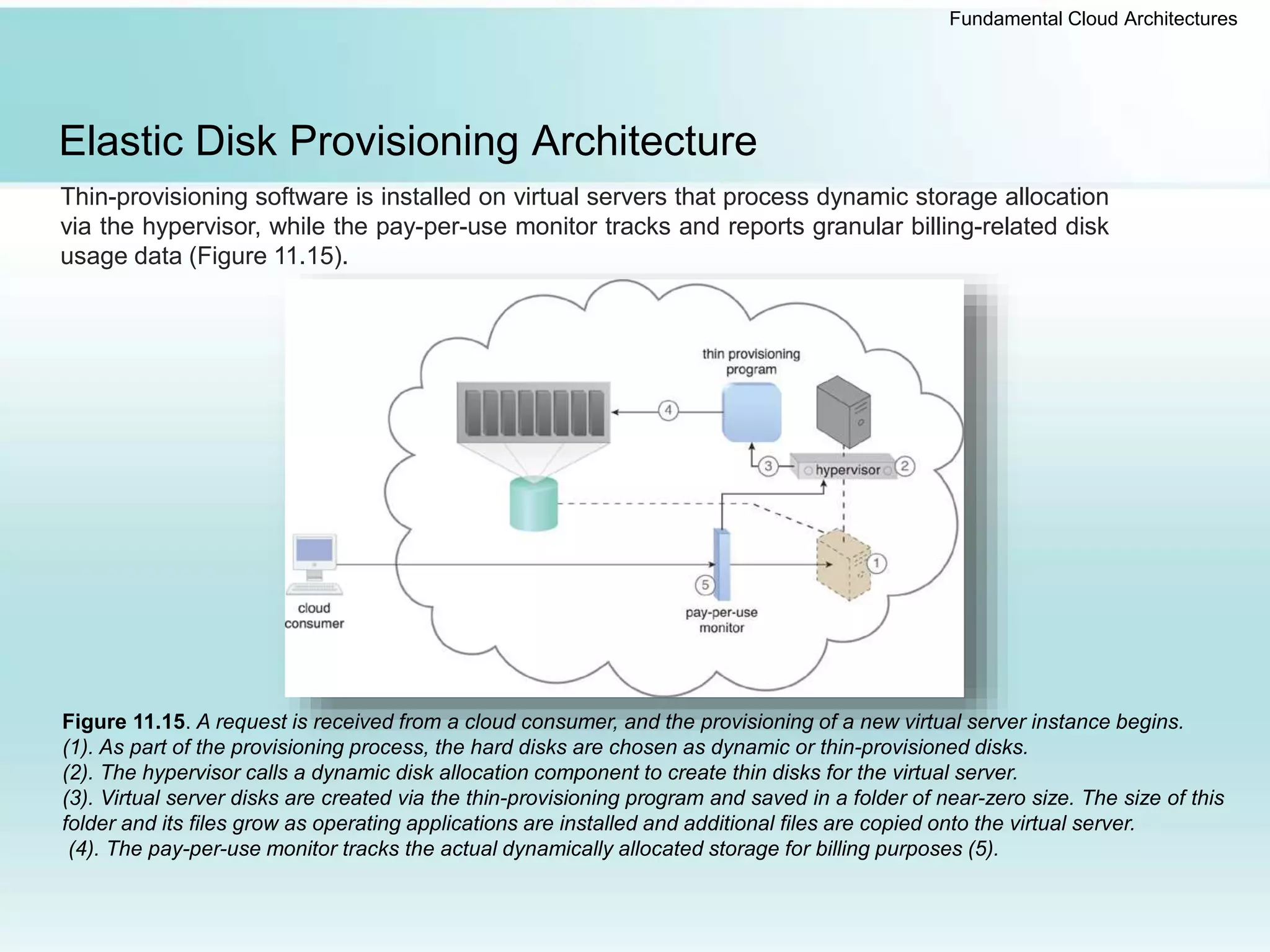 Fundamental Cloud Architectures
Elastic Disk Provisioning Architecture
Thin-provisioning software is installed on virtual servers that process dynamic storage allocation
via the hypervisor, while the pay-per-use monitor tracks and reports granular billing-related disk
usage data (Figure 11.15).
Figure 11.15. A request is received from a cloud consumer, and the provisioning of a new virtual server instance begins.
(1). As part of the provisioning process, the hard disks are chosen as dynamic or thin-provisioned disks.
(2). The hypervisor calls a dynamic disk allocation component to create thin disks for the virtual server.
(3). Virtual server disks are created via the thin-provisioning program and saved in a folder of near-zero size. The size of this
folder and its files grow as operating applications are installed and additional files are copied onto the virtual server.
(4). The pay-per-use monitor tracks the actual dynamically allocated storage for billing purposes (5).
 