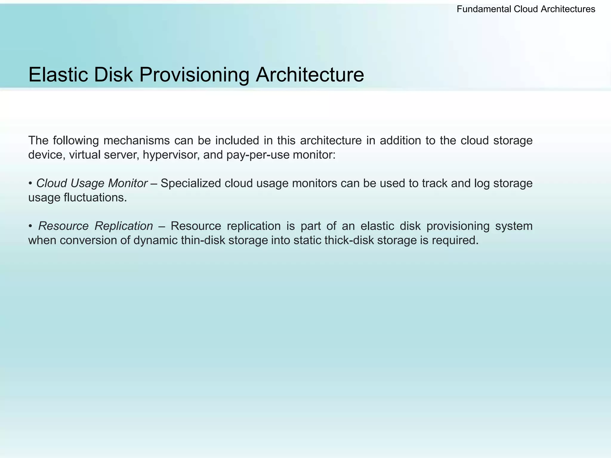 Fundamental Cloud Architectures
Elastic Disk Provisioning Architecture
The following mechanisms can be included in this architecture in addition to the cloud storage
device, virtual server, hypervisor, and pay-per-use monitor:
• Cloud Usage Monitor – Specialized cloud usage monitors can be used to track and log storage
usage fluctuations.
• Resource Replication – Resource replication is part of an elastic disk provisioning system
when conversion of dynamic thin-disk storage into static thick-disk storage is required.
 