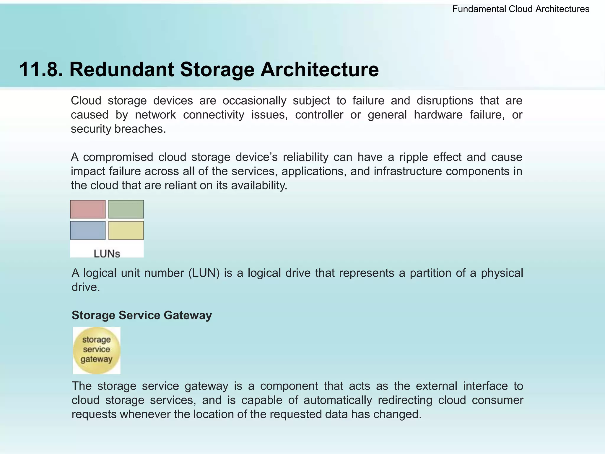 Fundamental Cloud Architectures
11.8. Redundant Storage Architecture
Cloud storage devices are occasionally subject to failure and disruptions that are
caused by network connectivity issues, controller or general hardware failure, or
security breaches.
A compromised cloud storage device’s reliability can have a ripple effect and cause
impact failure across all of the services, applications, and infrastructure components in
the cloud that are reliant on its availability.
A logical unit number (LUN) is a logical drive that represents a partition of a physical
drive.
Storage Service Gateway
The storage service gateway is a component that acts as the external interface to
cloud storage services, and is capable of automatically redirecting cloud consumer
requests whenever the location of the requested data has changed.
 